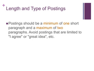 +
    Length and Type of Postings


     Postings should be a minimum of one short
     paragraph and a maximum of two
     paragraphs. Avoid postings that are limited to
     "I agree" or "great idea", etc.
 