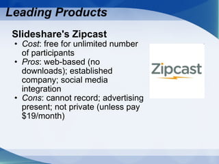 Slideshare's Zipcast  Cost : free for unlimited number of participants Pros : web-based (no downloads); established company; social media integration Cons : cannot record; advertising present; not private (unless pay $19/month) Leading Products 