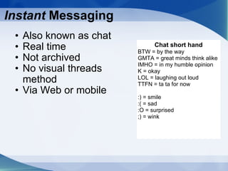 Instant  Messaging Also known as chat Real time Not archived No visual threads method Via Web or mobile Chat short hand BTW = by the way GMTA = great minds think alike IMHO = in my humble opinion K = okay LOL = laughing out loud TTFN = ta ta for now :) = smile :( = sad :O = surprised ;) = wink  
