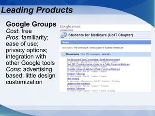 Google Groups   Cost : free Pros : familiarity; ease of use; privacy options; integration with other Google tools Cons : advertising based; little design customization  Leading Products 