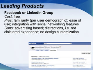 Facebook or LinkedIn Group Cost : free Pros : familiarity (per user demographic); ease of use; integration with social networking features Cons : advertising based; distractions, i.e. not cloistered experience; no design customization Leading Products 