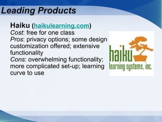 Leading Products Haiku  ( haikulearning.com ) Cost : free for one class Pros : privacy options; some design customization offered; extensive functionality Cons : overwhelming functionality; more complicated set-up; learning curve to use 