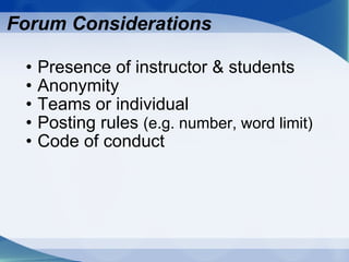 Forum Considerations Presence of instructor & students Anonymity Teams or individual Posting rules  (e.g. number, word limit) Code of conduct 