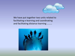 We have put together two units related to
facilitating e-learning and coordinating
and facilitating distance learning ………
 