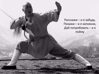 Расскажи – и я забуду,
Покажи – и я запомню,
Дай попробовать – и я
       пойму
 