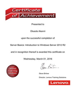 Presented to
Olusola Akanni
upon the successful completion of
Server Basics: Introduction to Windows Server 2012 R2
and in recognition thereof is awarded this certificate on
Wednesday, March 01, 2016
Steve Britner
Director, Lenovo Training Solutions
 
 