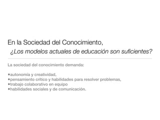 En la Sociedad del Conocimiento,
 ¿Los modelos actuales de educación son suﬁcientes?

La sociedad del conocimiento demanda:

•autonomía y creatividad,
•pensamiento crítico y habilidades para resolver problemas,
•trabajo colaborativo en equipo
•habilidades sociales y de comunicación.
 