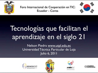 Foro Internacional de Cooperación en TIC:
                Ecuador - Corea




Tecnologías que facilitan el
 aprendizaje en el siglo 21
       Nelson Piedra www.utpl.edu.ec
    Universidad Técnica Particular de Loja
                 Julio 6, 2011
 