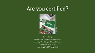 Are you certified?
Susan Greig
Educational Design & Engagement
Learning Teaching and Web Division
Information Services
elearning@ed 6th May 2016
ALTCCBY
 