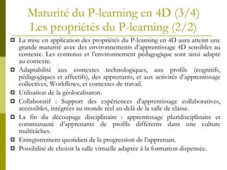 Maturité du P-learning en 4D (3/4)   Les propri étés du P-learning   (2/2)   La mise en application des propriétés du P-learning en  4 D aura atteint une grande maturité avec des environnements d’apprentissage  4 D sensibles au contexte. Les contenus et l’environnement pédagogique sont ainsi adapté au contexte. Adaptabilité aux contextes technologiques, aux profils (cognitifs, pédagogiques et affectifs), des apprenants, et aux activités d’apprentissage collectives, Workflows, et contextes de travail.  Utilisation de la géolocalisaton. Collaboratif : Support des expériences d'apprentissage collaboratives, accessibles, intégrées au monde réel au-delà de la salle de classe. La fin du découpage disciplinaire : apprentissage pluridisciplinaire et communauté d’apprenants de profils différents dans une culture multitâches. Enregistrement quotidien de la progression de l’apprenant.  Possibilité de choisir la salle virtuelle adaptée à la formation dispensée. 