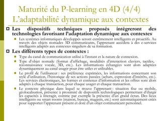 Maturité du P-learning en 4D (4/4)  L’adaptabilité dynamique aux contextes Les dispositifs techniques proposés intégreront des technologies  favorisant l’adaptation dynamique aux contextes  Les systèmes informatiques développés seront extrêmement intelligents et proactifs. Au travers des objets nomades 3D communicants, l’apprenant accèdera à des e-services intelligents adaptés aux contextes singuliers de sa formation.  Les différents types de contextes :   Type du canal de communication utilisé à l’instant et la nature de connexion. Type d’objet nomade (format d’affichage, modalités d’interaction claviers, tactiles,  reconnaissance vocale, 3D, etc.). Les informations échangées sont alors adaptées dynamiquement au canal usager pour être utiles et utilisables. Le profil de l’utilisateur : ses préférence exprimées, les informations concernant son style d’utilisation, l’historique de ses actions passées (achats, expression d’intérêts, etc.). Les services électroniques, les formes et contenus d’information et les offres sont alors adaptés à chaque transaction, pour chaque usager et chaque transaction. Le contexte physique dans lequel se trouve l’apprenant : situation fixe ou mobile, géolocalisation, présence à proximité de dispositifs technologiques permettant d’élargir les capacités à interagir, comme par exemple la présence d’un grand écran. Des lieux intelligents ou smart rooms (maison, bureau, magasin, etc.) sont automatiquement créés pour supporter l’apprenant présent et doté d’un objet communicant personnel. 