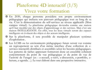 Plateforme 4D interactif (1/5) Vivez votre formation En 2030, chaque personne possèdera son propre environnement pédagogique qui incluera son parcours pédagogique tout au long de sa vie. C’est la démocratisation du self-services au niveau applicatifs (Mon campus virtuel).  La plateforme pédagogique deviendra comme une maison qu’il faut meubler par des objets d’apprentissage et des services. Mais c’est une maison INTELLIGENTE. En effet, tous les lieux virtuels seront des espaces intelligents où évoluent des objets et des acteurs intelligents. Sur la plateforme, il sera possible de manipuler plusieurs systèmes d’exploitation . Les LCMS ou les environments  pédagogiques futurs  seront vus comme  un regroupement au sein d’un même interface d’ une collection de e-services interactifs distribués et assemblés selon les besoins pédagogiques. Les patterns de tâches apprenant formeront donc un ensemble cohérent conjointement du point de vue pédagogique et du point de vue de l’activité de l’usager (ex : e-accueil, e-suivi, e-discussion, e-portfolio, e-lecture, e-agenda…). Le tout  élaboré dans une perspective interactive. 