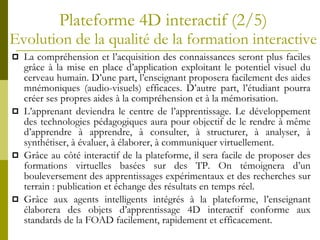 Plateforme 4D interactif (2/5) Evolution de la qualité de la formation interactive La compréhension et l’acquisition des connaissances seront plus faciles grâce à la mise en place d’application exploitant le potentiel visuel du cerveau humain. D’une part, l’enseignant proposera facilement des aides mnémoniques (audio-visuels) efficaces. D’autre part, l’étudiant pourra créer ses propres aides à la compréhension et à la mémorisation. L’apprenant deviendra le centre de l’apprentissage. Le développement des technologies pédagogiques aura pour objectif de le rendre à même d’apprendre à apprendre, à consulter, à structurer, à analyser, à synthétiser, à évaluer, à élaborer, à communiquer virtuellement. Grâce au côté interactif de la plateforme, il sera facile de proposer des formations virtuelles basées sur des TP. On témoignera d’un bouleversement des apprentissages expérimentaux et des recherches sur terrain : publication et échange des résultats en temps réel. Grâce aux agents intelligents intégrés à la plateforme, l’enseignant élaborera des objets d’apprentissage 4D interactif conforme aux standards de la FOAD facilement, rapidement et efficacement.  