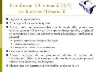 Plateforme 4D interactif (4/5)  Les lunettes 4D sans fil Légères et ergonomiques Affichage 4D d’excellente qualité  Activez votre ordinateur-mobile sur le mode 4D, p ortez vos lunettes capteur  4 D et  vivez votre apprentissage mobile, coopératif et contextualisé dans un environnement pédagogique intelligent et proactif : Touchez, appréciez et manipulez les objets Effectuez des tâches réels Comprenez et exercez-vous en contexte Connexion automatique au Web Aucune nécessité de se positionner devant la station de visualisation. Grâce à la carte-puce de vos lunettes, vous pouvez suivre votre cours tout en bougeant.  Mettez bien vos lunettes sur vos oreilles et ajustez le son 