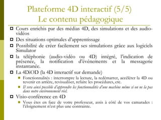 Plateforme 4D interactif (5/5)  Le contenu p édagogique Cours enrichis par des médias 4D, des simulations et des audio-vidéos  Des situations optimales d’apprentissage  Possibilité de créer facilement ses simulations grâce aux logiciels Simulator la téléphonie (audio-vidéo ou 4D) intégré, l’indication de présence, la notification d’événements et la messagerie instantanée.  La 4DiOD (la 4D interactif sur demande)  Fonctionnalités : interrompre la lecture, la redémarrer, accélérer la 4D ou revenir en arrière, revisualiser, refaire les procédures, etc. Il sera ainsi possible d’apprendre les fonctionnalités d’une machine même si on ne la pas dans notre environnement réel .  Visio-conf érence en 4D Vous êtes en face de votre professeur, assis à côté de vos camarades : l’éloignement n’est plus une contrainte. 