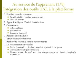 Au service de l’apprenant (1/8)  Intégration des outils TAL à la plateforme  Fouilles dans le contenu : Parmi les fichiers médias, sons et textes Dans les fichiers Agent intelligent d’aide à la rédaction Correcteurs :  orthographique  grammaticale discursive (textuelle) Résumé automatique Traduction automatique Recherche textuelle sensible au contexte La reconnaissance vocale : Dictée des devoirs et feedback vocal de la part de l’enseignant Commande vocale personnalisable Pilotage vocale du surf avec des marques-pages ou favoris enregistrés vocalement. 
