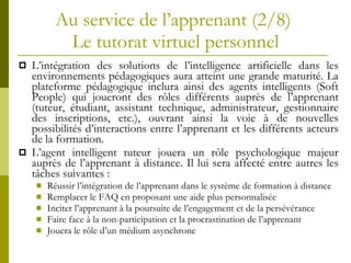 Au service de l’apprenant (2/8)  Le tutorat virtuel personnel L’intégration des solutions de l’intelligence artificielle dans les environnements pédagogiques aura atteint une grande maturité. La plateforme pédagogique inclura ainsi des agents intelligents (Soft People) qui joueront des rôles différents auprès de l’apprenant (tuteur, étudiant, assistant technique, administrateur, gestionnaire des inscriptions, etc.), ouvrant ainsi la voie à de nouvelles possibilités d’interactions entre l’apprenant et les différents acteurs de la formation. L’agent intelligent tuteur jouera un rôle psychologique majeur auprès de l’apprenant à distance. Il lui sera affecté entre autres les tâches suivantes : Réussir l’intégration de l’apprenant dans le système de formation à distance Remplacer le FAQ en proposant une aide plus personnalisée Inciter l’apprenant à la poursuite de l’engagement et de la persévérance Faire face à la non-participation et la procrastination de l’apprenant  Jouera le rôle d’un médium asynchrone 