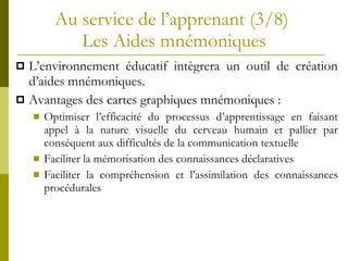 Au service de l’apprenant (3/8)  Les Aides mnémoniques L’environnement éducatif intègrera un outil de création d’aides mnémoniques.  Avantages des cartes graphiques mnémoniques : Optimiser l’efficacité du processus d’apprentissage en faisant appel à la nature visuelle du cerveau humain et pallier par conséquent aux difficultés de la communication textuelle Faciliter la mémorisation des connaissances déclaratives Faciliter la compréhension et l’assimilation des connaissances procédurales 