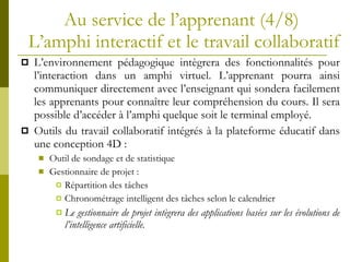Au service de l’apprenant (4/8)  L’amphi interactif et le travail collaboratif L’environnement pédagogique intègrera des fonctionnalités pour l’interaction dans un amphi virtuel. L’apprenant pourra ainsi communiquer directement avec l’enseignant qui sondera facilement les apprenants pour connaître leur compréhension du cours. Il sera possible d’accéder à l’amphi quelque soit le terminal employé. Outils du travail collaboratif intégrés à la plateforme éducatif dans une conception 4D : Outil de sondage et de statistique Gestionnaire de projet : Répartition des tâches Chronométrage intelligent des tâches selon le calendrier Le gestionnaire de projet intègrera des applications basées sur les évolutions de l’intelligence artificielle. 
