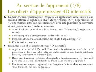 Au service de l’apprenant   (7/8)  Les objets d’apprentissage 4D interactifs L’environnement pédagogique intègrera les applications nécessaires à une création efficace et rapide des objets d’apprentissage (OA) hypermédias  et 4Ds normalisés ainsi que des simulations avec une puissante performance et une grande variété vocales et visuelles. Agent intelligent pour aider à la recherche ou à l’élaboration/enregistrement de voix Puissante qualité d’enregistrement audio-vidéo en 4D Possibilité de créer en collaboration des objets d’apprentissage 4D Conformité aux normes Exemples d’un objet d’apprentissage 4D interactif : Apprendre le travail à l’accueil d’un hôtel : l’environnement 4D interactif présentera un hôtel avec des collègues et des clients virtuels (intelligents) avec lesquels, l’apprenant va communiquer. Dans une formation médicale chirurgicale : l’environnement 4D interactif permettra un entraînement itératif au travail dans une salle d’opération. Formation de langues : apprendre le français à Paris, à Montréal ou autres villes francophones sans se déplacer.  