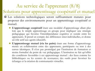 Au service de l’apprenant   (8/8)  S olutions pour apprentissage coopératif et mutuel Les solutions technologiques seront suffisamment matures pour proposer des environnements pour un apprentissage coopératif et mutuel. L’apprentissage coopératif  étant une modalité d’apprentissage allant plus loin que le simple apprentissage en groupe pour impliquer une stratégie pédagogique qui favorise l’interdépendance cognitive et sociale entre les apprenants. Il prend en compte des différences inter-individuelles, et donne un rôle actif aux agents éducatifs. L’apprentissage mutuel (via les pairs)  étant une forme d’apprentissage menée en collaboration entre des apprenants, participants ou non à des cursus identiques. Il n’est pas promulgué par l’institution de formation et moins formalisé du point de vue pédagogique. L’institution ne fait qu’offrir des conditions favorables à cet apprentissage mutuel : des lieux comme les bibliothèques ou les centres de ressources; des outils pour favoriser les échanges et la création de communautés virtuelles. 