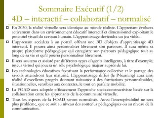 Sommaire Exécutif (1/2) 4D – interactif – collaboratif – normalisé En 2030, la réalité virtuelle sera identique au monde réaliste. L’apprenant évoluera activement dans un environnement éducatif interactif et dimensionnel exploitant le potentiel visuel du cerveau humain. L’apprentissage deviendra un jeu vidéo.  L’apprenant accèdera à un portail offrant une BD d’objets d’apprentissage 4D interactif. Il pourra ainsi personnaliser librement son parcours. Il aura même sa propre plateforme pédagogique qui enregistre son parcours pédagogique tout au long de sa vie et qu’il pourra personnaliser librement. Il sera soutenu et assisté par différents types d’agents intelligents, à titre d’exemple, tuteur virtuel qui jouera un rôle psychologique majeur auprès de lui.  Les technologies éducatives favorisant la performance collective et le partage des savoirs atteindront leur maturité. L’apprentissage diffus (le P-learning) aura ainsi réalisé d’excellents progrès donnant naissance à des formations personnalisables, situationnelles, sensibles aux contextes, le tout en parfaite mobilité. La FOAD aura adoptée efficacement l’approche socio-constructiviste basée sur la collaboration entre les apprenants de la communauté virtuelle. Tous les aspects de la FOAD seront normalisés. Aussi l’interopérabilité ne sera plus problème, que ce soit au niveau des contenus pédagogiques ou au niveau de la communication. 