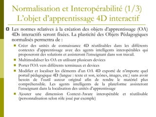 Normalisation et Interopérabilité (1/3)  L’objet d’apprentissage  4 D interactif Les normes relatives  à la c r éation des objets d’apprentissage (OA) 4Ds interactifs seront fixées.  La plasticité des Objets Pédagogiques normalisés  permettra de : Cr éer des  unit és de connaissance 4D réutilisables dans les différents contextes d’apprentissage avec des agents intelligents interopérables qui proposeront des solutions et assisteront l’enseignant dans son travail. Multimodaliser les OA en utilisant plusieurs devices Porter l ’OA  vers diff érents terminaux et devices  Modifier et localiser les éléments d’un OA 4D exporté de n’importe quel portail pédagogique 4D (langue : texte et son, icônes, images, etc.)  sans avoir besoin de l’outil auteur original afin de rendre le matériel plus compréhensible .  Les agents intelligents de la plateforme assisteront l’enseignant dans la localisation des unités d’apprentissage Ajouter une dimension Context-Aware interop érable et réutilisable  (personnalisation selon rôle   joué par exemple) 