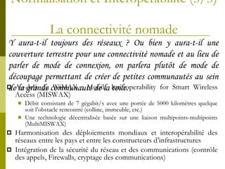 Normalisation et Interopérabilité (3/3)  La connectivité nomade Au-delà du WiMAX : Mobile Interoperability for Smart Wireless Access (MISWAX) Débit consistant de 7 gégabit/s avec une portée de 5000 kilomètres quelque soit l’obstacle rencontré (colline, immeuble, etc.) Une technologie décentralisée basée sur une liaison multipoints-multipoints (MultiMISWAX) Harmonisation des déploiements mondiaux et interopérabilité des réseaux entre les pays et entre les constructeurs d’infrastructures Intégration de la sécurité du réseau et des communications (contrôle des appels, Firewalls, cryptage des communications)  Y   aura-t-il toujours des réseaux ? Ou bien y aura-t-il une couverture terrestre pour une connectivité nomade et au lieu de parler de mode de connexion, on parlera plutôt de mode de découpage permettant de créer de petites communautés au sein de la grande communauté de la toile. 