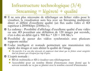 Infrastructure technologique  (3/4)   Streaming =  légèreté + qualité Il ne sera plus nécessaire de télécharger un fichier vidéo pour le visualiser, la visualisation aura lieu avec un Streaming multipoint direct et différé d’excellente qualité (un flux audio vidéo et 4D supérieur à 20000kbps (2500ko/s).  La cadence : Possibilité d’affichage d’excellente qualité d’une vidéo ou une 4D possédant une définition de 120 images par seconde, c'est-à-dire un débit égal à  900 Ko * 120 = 108 Mo/s  Possibilité de passer des vidéos synchronisés avec plusieurs supports médias Codec intelligent et nomade permettant une transmission très rapide des images et sans altérer la qualité de l’image Ou peut-être il ne sera plus nécessaire de compresser étant donné que les fichiers seront enregistrés dans des formats qui n’occupent pas trop d’espace. L’esprit nomade : BD de multimédia et 4D à visualiser sans téléchargement Accessibilité pour un nombre illimité d’internautes étant donné que le serveur nomade ne va pas se planter avec le nombre excessif d’internautes 