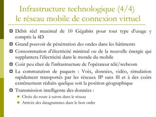 Infrastructure technologique (4/4)  le réseau mobile de connexion virtuel Débit réel maximal de 10 Gégabits pour tout type d’usage y compris la 4D Grand pouvoir de pénétration des ondes dans les bâtiments Consommation d’électricité minimal ou de la nouvelle énergie qui supplantera l’électricité dans le monde du mobile Coût peu cher de l'infrastructure de l'opérateur télé/webcom La commutation de paquets : Voix, données, vidéo, simulation rapidement transportés par les réseaux IP sans fil et à des coûts extrêmement réduits quelque soit la position géographique Transmission intelligente des données : Choix du route à suivre dans le réseau Arrivée des datagrammes dans le bon ordre 