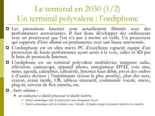 Le terminal en 2030  (1/2) Un terminal polyvalent   : l’ordiphone Les prestations Internet sont actuellement illimités avec des performances accroissantes. Il faut donc développer des ordinateurs avec un processeur que l’on n’a pas à mettre en veille. Un processeur qui supporte d’être allumé en permanence avec une haute autonomie. L’ordinphone est un ultra micro PC d’excellente capacité équipé d’un processeur de haute performance ayant accès à la voix, vidéo et 4D par le biais de protocole Internet. L’ordiphone est un terminal polyvalent multidevice intégrant radio, télévision, camescope, appareil photo, enregistreur DVD, voix sms, mms, agenda, calendrier, calculette, Internet haut débit, envoi des ordres à d’autres devices ( l’imprimante réseau la plus proche), plan des rues, crayon, écran tactile, OS, tableau interactif, commande vocale, micro, plug-in, serveur de flux caméra, etc. Autre solution :  un ordinateur à double processeur et double batterie. Switch automatique entre les processeurs sans changement d’accès Switch automatique entre les batteries sans s’éteindre. Il faudra charger la première batterie et la remettre. 