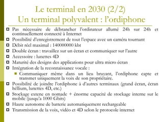 Le terminal en 2030  (2/2)  Un terminal polyvalent   : l’ordiphone Pas nécessaire de débrancher l’ordinateur allumé 24h sur 24h et continuellement connecté à Internet Possibilité d’enregistrement de tout l’espace avec un caméra tournant D ébit réel maximal :  140000000 kbt  Double écran : travaillez sur un écran et communiquer sur l’autre Accessoire : lunettes 4D Maturité des designs des applications pour ultra micro écran Intégration de la reconnaissance vocale :  Communiquer même dans un lieu bruyant, l’ordiphone capte et transmet uniquement la voix de son propriétaire. Possibilité de joindre l’ordiphone à d’autres terminaux (grand écran, écran héllium, lunettes 4D, etc.) Stockage extene en nomade +  énorme capacité de stockage  interne sur le mobile (jusqu’a 1000 Gbits) Haute autonome de batterie automatiquement rechargeable Transmission de la voix, vidéo et 4D selon le protocole internet 