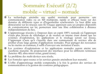 Sommaire Exécutif (2/2)  mobile – virtuel – nomade La technologie atteindra une qualité maximale pour permettre une communication vidéo ou en 4D multipoint, rapide et efficace basée sur des données de différents types et d’hypermédias synchronisés. Le haut débit sera démocratisé sur les réseaux sans fil. Chaque apprenant aura ses propres dispositifs de communication sur lui, permettant ainsi une libre collaboration à distance indépendamment du lieu. L’apprentissage réussira à s’imposer dans un esprit 100% nomade où l’apprenant n’aura plus besoin de télécharger et de stocker en interne étant donné que les systèmes d’exploitation, les applications et le stockage seront sur réseau. L’apprenant n’aura qu’à s’inscrire dans une communauté de services afin de profiter d’une large gamme d’applications nomades. Pour partager des ressources ou les mettre en commun, il suffit d’envoyer une invitation d’accès. Les systèmes d’exploitations et les applications nomades auront atteint une excellente maturité. Ils proposeront des interfaces pour les différents terminaux (lunettes 4D, ultra-micro écran, grand écran). Le problème des multi-devices sera résolu. Les formules open-source et les services gratuits atteindront leur maturité. L’offre d’apprentissage mobile comprendra à la fois la gestion des services de communication et la gestion des contenus pédagogiques. 