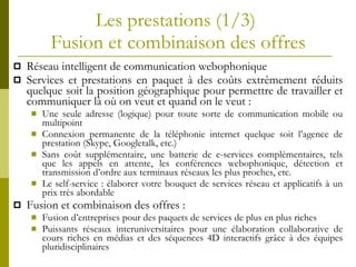 Les prestations  (1/3)  Fusion et combinaison des offres Réseau intelligent de communication webophonique Services et prestations en paquet à des coûts extrêmement réduits quelque soit la position géographique pour permettre de travailler et communiquer là où on veut et quand on le veut :  Une seule adresse (logique)  pour toute sorte de communication mobile ou multipoint Connexion permanente de la téléphonie internet quelque soit l’agence de prestation (Skype, Googletalk, etc.) Sans coût supplémentaire, une batterie de e-services complémentaires, tels que les appels en attente, les conférences webophonique, détection et transmission d’ordre aux terminaux réseaux les plus proches, etc. Le self-service :  élaborer votre bouquet de services réseau et applicatifs à un prix très abordable Fusion et combinaison des offres : Fusion d’entreprises pour des paquets de services de plus en plus riches Puissants réseaux interuniversitaires pour une élaboration collaborative de cours riches en médias et des séquences 4D interactifs grâce à des équipes pluridisciplinaires 