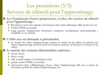 Les prestations  (3/3)  Services de t éléweb pour l’apprentissage Les Fournisseurs d’accès proposeront, en plus, des services de téléweb pour l’apprentissage : Reception et envoi des capsules de formation (des unités didactiques 4D), de devoirs, etc. Variété d’IHM en nomade Large gamme d’applications hautement complexes (configuration personnalisable) : installable ou en nomade L’offre sera sur demande et personnalisé Le marché des objets d’apprentissage, comme on achète les jeu-vidéos on achètera des objets d’apprentissage (formule pour la formation continue, la formation à l’instant et les stages). Le marché des contenus dématérialisés explosera :  clavier virtuel, dictée vocale, salle virtuelle adaptée à la formation suivie, grande variété d’IHMs en nomade, abonnement dans e-Bibliothèques (livres, objets d’apprentissage 4D, etc.), e-centre de ressources, portails des objets d’apprentissages, etc. 