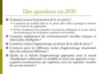 Des questions en 2030 Comment assurer la protection de la vie privée ? L’intrusion des mobiles dans la vie privée doit veiller à protéger les donnes et la vie privée des apprenants. Il faut notamment faire attention à rassurer les utilisateurs et ne pas abuser du monitoring et des évaluations continues sur le mobile.  Comment implémenter des environnements virtuelles (espaces et objets) plus intelligents ? Comment évaluer l’apprentissage en dehors de la salle de classe ? Comment gérer les différents modes d’apprentissage situationnel dans des contextes différents ? Quelle est la théorie d’apprentissage appropriée pour le travail virtuellement collaboratif, en mobilité et selon une approche socio-cognitivo-constructiviste qui exploitera aussi les capacités visuelles du cerveau humain ? 