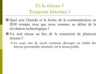 Et le réseau ? Toujours Internet ? Quel sera l’étendu et la forme de la communication en 2030 compte tenu que nous sommes au début de la révolution technologique ? Un seul réseau au lieu de la connexion de plusieurs réseaux ? Le souci sera de savoir comment découper ou établir des liaisons personnelles sécurisées sur le réseau public. 