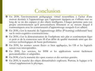Conclusion En 2030, l’environnement pédagogique virtuel ressemblera à l’achat d’une maison destinée à l’apprentissage que l’apprenant équipera en s’offrant tout au long de sa vie des espaces et des objets intelligents. Chaque personne aura son propre environnement qu’il personnalisera librement et au travers duquel il communiquera avec les communautés d’apprentissage auxquels il est adhéré. En 2030, c’est la maturité de l’apprentissage diffus (P-learning) collaboratif basé sur le socio-cognitivo-constructivisme. En 2030, c’est la démocratisation de l’ordiphone très plat et extrêmement léger et petit et de la connexion sans fil d’un débit de qualité maximale ainsi que des services technologiques de haute performance. En 2030, les normes seront fixées et bien appliquées, les OS et les logiciels seront tous interopérables. En 2030, Les services, les IHM et les applications seront facilement personnalisables et adaptables. En 2030, c’est la maturité des open sources et des services gratuits. En 2030, le marché des objets dématérialisés explosera. Partout, le logique et le virtuel supplanteront le physique. 
