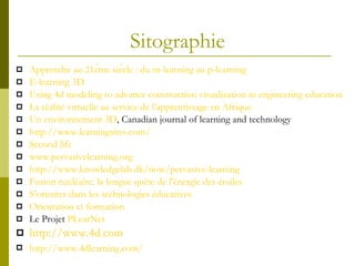 Sitographie Apprendre  au 21ème  siècle  :  du  m-learning au p-learning   E-learning 3D Using 4d modeling to advance construction visualization in engineering education La  réalité   virtuelle  au service de  l’apprentissage  en  Afrique Un environnement 3D , Canadian journal of learning and technology http :// www . learningsites . com /   Second  life   www . pervasivelearning . org   http :// www . knowledgelab . dk / now / pervasive - learning   Fusion  nucléaire : la  longue   quête  de  l'énergie  des  étoiles S’orienter dans les technologies éducatives Orientation et formation Le Projet  PLearNet http :// www . 4d . com http :// www . 4dlearning . com /   
