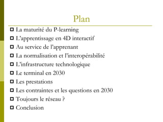Plan La maturité du P-learning  L’apprentissage en 4D interactif Au service de l’apprenant La normalisation et l’interopérabilité L’infrastructure technologique Le terminal en 2030 Les prestations Les contraintes et les questions en 2030 Toujours le réseau ? Conclusion 