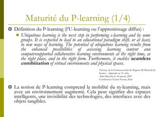 Maturité du P-learning (1/4) Définition du P-learning (l’U-learning ou l’apprentissage diffus) : Ubiquitous learning is the next step in performing e-learning and by some groups. It is expected to lead to an educational paradigm shift, or at least, to new ways of learning. The potential of ubiquitous learning results from the enhanced possibilities of accessing learning content and computersupported collaborative learning environments at the right time, at the right place, and in the right form. Furthermore, it enables  seamless combination  of virtual environments and physical spaces. La notion de P-learning comprend la mobilité du m-learning, mais avec un environnement augmenté. Cela peut signifier des espaces intelligents, une invisibilité des technologies, des interfaces avec des objets tangibles. Travaux de la Fernuniversität de Haguen (B. Bomsdorf) Source :  Apprendre au 21 e  siècle ,  Alain Derycke le 30 janvier 2007 Conférence I-Learn Forum, Paris 