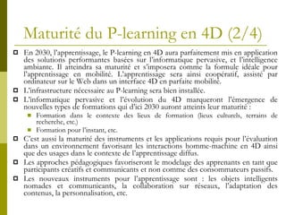 Maturité du P-learning en 4D (2/4) En 2030, l’apprentissage, le P-learning en 4D aura parfaitement mis en application des solutions performantes basées sur l’informatique pervasive, et l’intelligence ambiante. Il atteindra sa maturité et s’imposera comme la formule idéale pour l’apprentissage en mobilité. L’apprentissage sera ainsi coopératif, assisté par ordinateur sur le Web dans un interface 4D en parfaite mobilité. L’infrastructure nécessaire au P-learning sera bien installée. L’informatique pervasive et l’évolution du 4D marqueront l’émergence de nouvelles types de formations qui d’ici 2030 auront atteints leur maturité : Formation dans le contexte des lieux de formation (lieux culturels, terrains de recherche, etc.) Formation pour l’instant, etc. C’est aussi la maturité des instruments et les applications requis pour l’évaluation dans un environnement favorisant les interactions homme-machine en 4D ainsi que des usages dans le contexte de l’apprentissage diffus. Les approches pédagogiques favoriseront le modelage des apprenants en tant que participants créatifs et communicants et non comme des consommateurs passifs. Les nouveaux instruments pour l’apprentissage sont : les objets intelligents nomades et communicants, la collaboration sur réseaux, l’adaptation des contenus, la personnalisation, etc. 