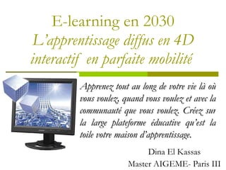 E-learning en 2030 L ’apprentissage diffus en 4D interactif en parfaite mobilité  Dina El Kassas Master AIGEME- Paris III Apprenez tout au long de votre vie l à où vous voulez, quand vous voulez et avec la communauté que vous voulez. Créez sur la large plateforme éducative qu’est la toile votre maison d’apprentissage. 