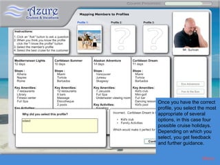 Azure 3




          Once you have the correct
          profile, you select the most
          appropriate of several
          options, in this case four
          possible cruise holidays.
          Depending on which you
          select, you get feedback
          and further guidance.


                               Menu
 