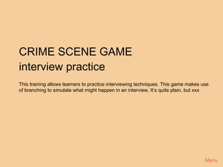 CRIME SCENE GAME
interview practice
This training allows learners to practice interviewing techniques. This game makes use
of branching to simulate what might happen in an interview. It’s quite plain, but xxx




                                                                                    Menu
 