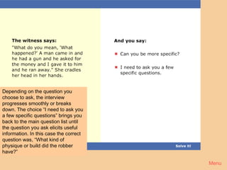 Crime 4




Depending on the question you
choose to ask, the interview
progresses smoothly or breaks
down. The choice “I need to ask you
a few specific questions” brings you
back to the main question list until
the question you ask elicits useful
information. In this case the correct
question was, “What kind of
physique or build did the robber
have?”

                                        Menu
 
