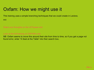 Oxfam: How we might use it
This training uses a simple branching techniques that we could create in Lectora.
xxx


Share your thoughts on the LDTspace wiki


Look at the full training on OXFAM’s site
NB: Oxfam seems to move this around their site from time to time, so if you get a page not
found error, enter “A Seat at the Table” into their search box.




                                                                                         Menu
 