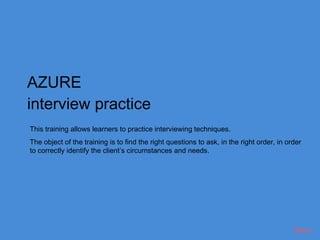AZURE
interview practice
This training allows learners to practice interviewing techniques.
The object of the training is to find the right questions to ask, in the right order, in order
to correctly identify the client’s circumstances and needs.




                                                                                           Menu
 
