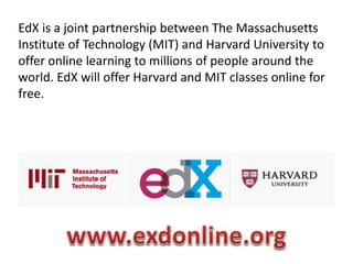 EdX is a joint partnership between The Massachusetts
Institute of Technology (MIT) and Harvard University to
offer online learning to millions of people around the
world. EdX will offer Harvard and MIT classes online for
free.
 