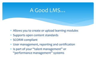  Allows you to create or upload learning modules
 Supports open content standards
 SCORM compliant
 User management, reporting and certification
 Is part of your “talent management” or
“performance management” systems
A Good LMS…
 